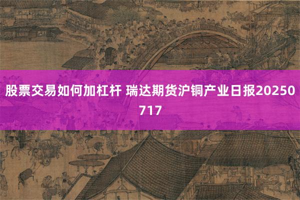 股票交易如何加杠杆 瑞达期货沪铜产业日报20250717