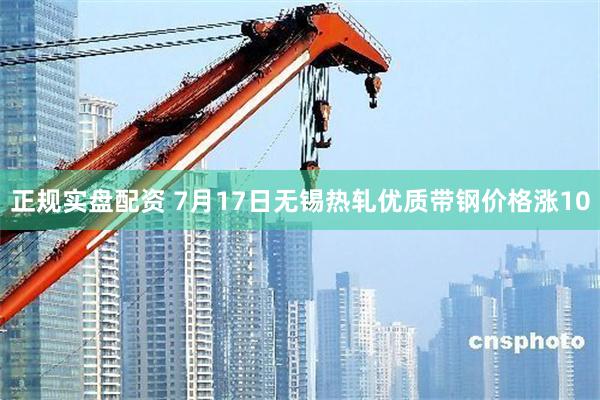 正规实盘配资 7月17日无锡热轧优质带钢价格涨10