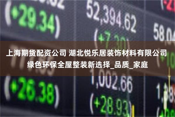 上海期货配资公司 湖北悦乐居装饰材料有限公司 绿色环保全屋整装新选择_品质_家庭