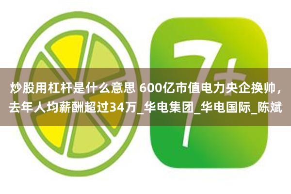 炒股用杠杆是什么意思 600亿市值电力央企换帅，去年人均薪酬超过34万_华电集团_华电国际_陈斌