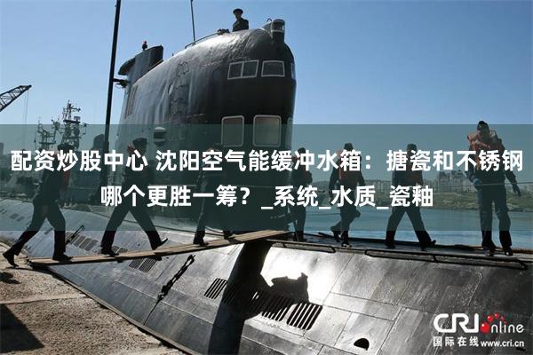 配资炒股中心 沈阳空气能缓冲水箱：搪瓷和不锈钢哪个更胜一筹？_系统_水质_瓷釉