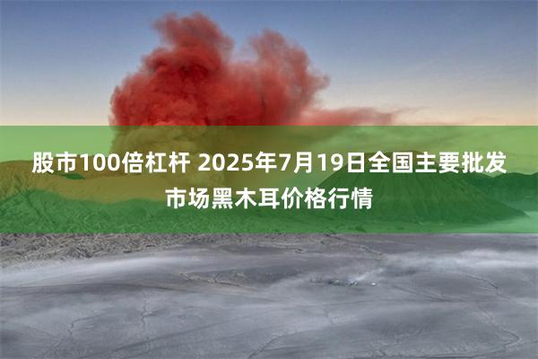 股市100倍杠杆 2025年7月19日全国主要批发市场黑木耳价格行情