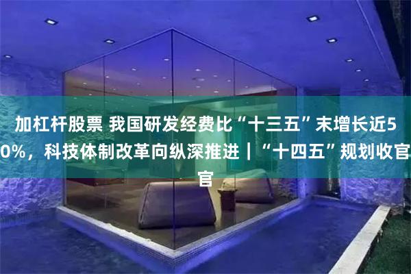 加杠杆股票 我国研发经费比“十三五”末增长近50%，科技体制改革向纵深推进｜“十四五”规划收官
