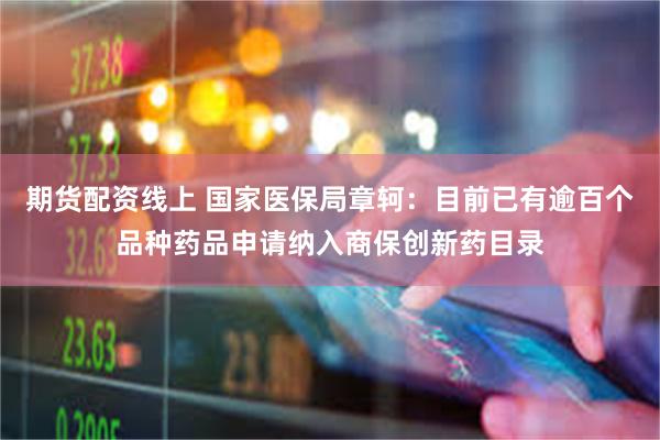 期货配资线上 国家医保局章轲：目前已有逾百个品种药品申请纳入商保创新药目录
