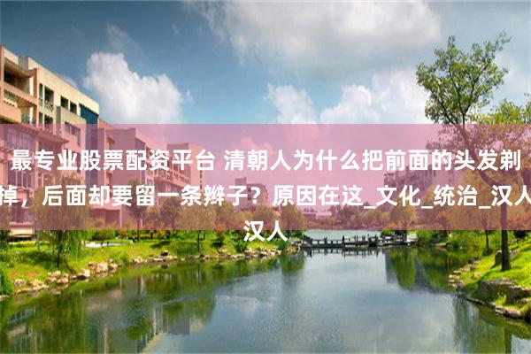 最专业股票配资平台 清朝人为什么把前面的头发剃掉，后面却要留一条辫子？原因在这_文化_统治_汉人