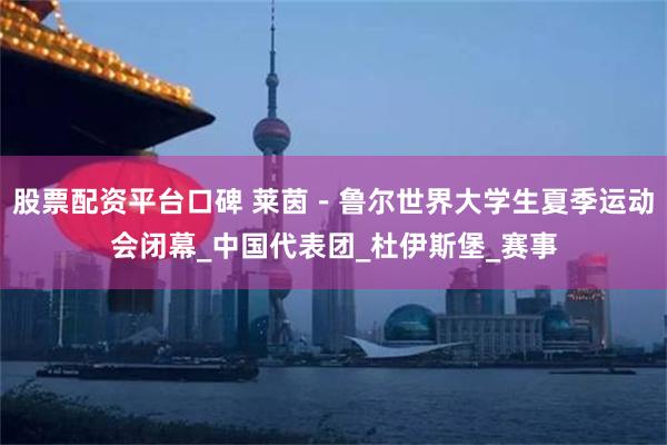 股票配资平台口碑 莱茵－鲁尔世界大学生夏季运动会闭幕_中国代表团_杜伊斯堡_赛事