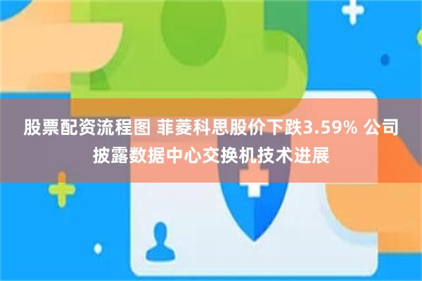 股票配资流程图 菲菱科思股价下跌3.59% 公司披露数据中心交换机技术进展
