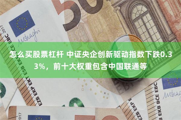 怎么买股票杠杆 中证央企创新驱动指数下跌0.33%，前十大权重包含中国联通等