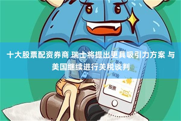 十大股票配资券商 瑞士将提出更具吸引力方案 与美国继续进行关税谈判