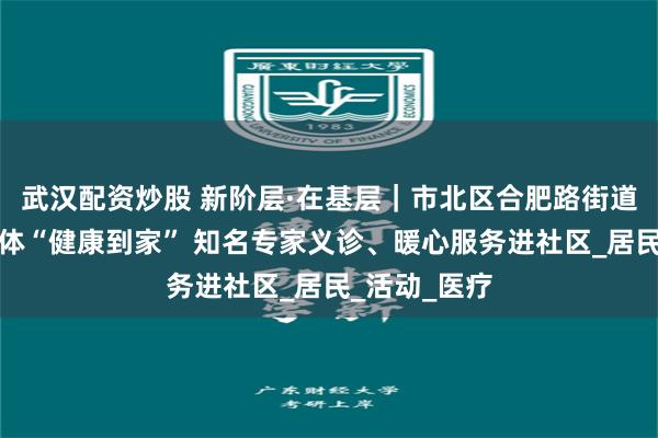 武汉配资炒股 新阶层·在基层｜市北区合肥路街道：医社共同体“健康到家” 知名专家义诊、暖心服务进社区_居民_活动_医疗