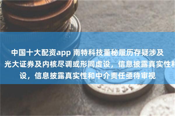 中国十大配资app 南特科技董秘履历存疑涉及三家公司查无实据，光大证券及内核尽调或形同虚设，信息披露真实性和中介责任亟待审视