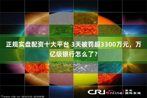 正规实盘配资十大平台 3天被罚超3300万元，万亿级银行怎么了？