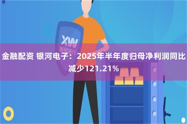 金融配资 银河电子：2025年半年度归母净利润同比减少121.21%