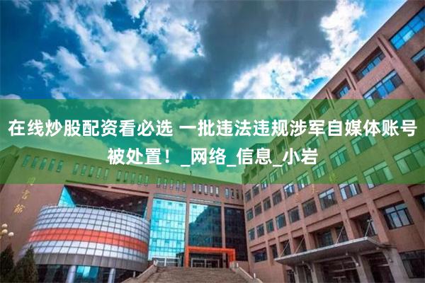 在线炒股配资看必选 一批违法违规涉军自媒体账号被处置！_网络_信息_小岩