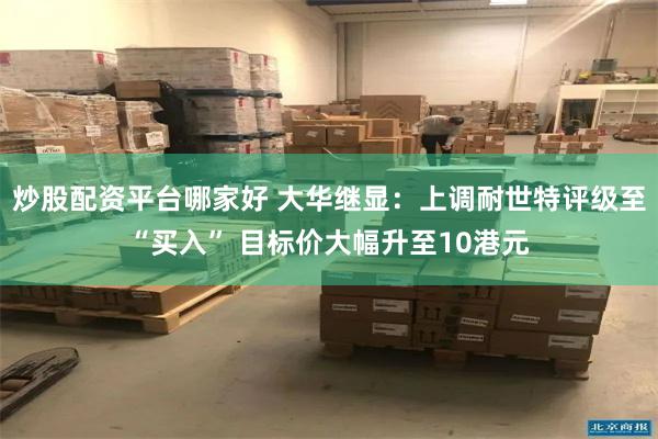 炒股配资平台哪家好 大华继显：上调耐世特评级至“买入” 目标价大幅升至10港元