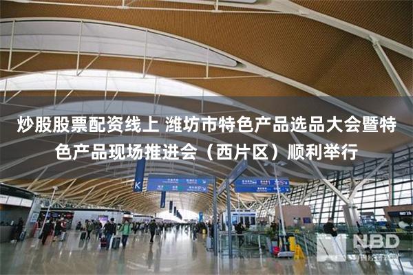 炒股股票配资线上 潍坊市特色产品选品大会暨特色产品现场推进会（西片区）顺利举行