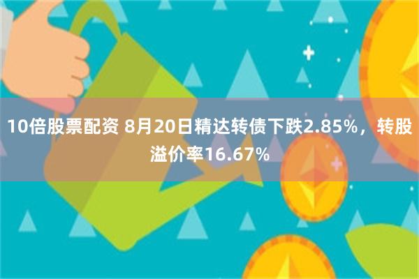 10倍股票配资 8月20日精达转债下跌2.85%，转股溢价率16.67%