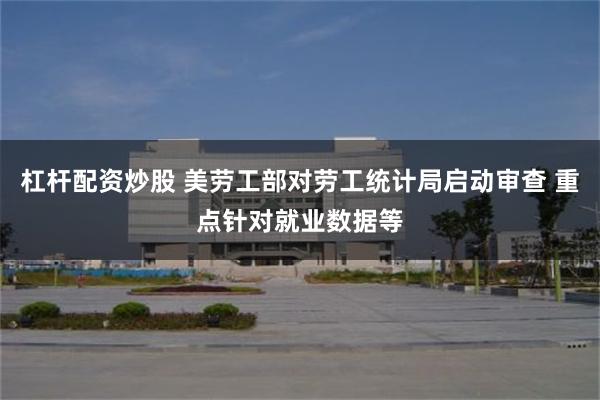 杠杆配资炒股 美劳工部对劳工统计局启动审查 重点针对就业数据等