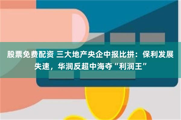 股票免费配资 三大地产央企中报比拼：保利发展失速，华润反超中海夺“利润王”