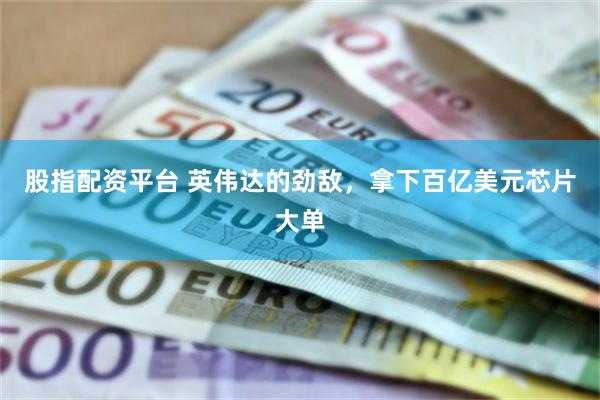 股指配资平台 英伟达的劲敌，拿下百亿美元芯片大单
