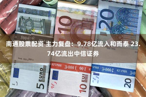 南通股票配资 主力复盘：9.78亿流入和而泰 23.74亿流出中信证券