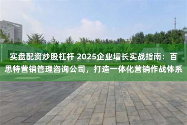 实盘配资炒股杠杆 2025企业增长实战指南:百思特营销管理咨询公司,打造一体化营销作战体系
