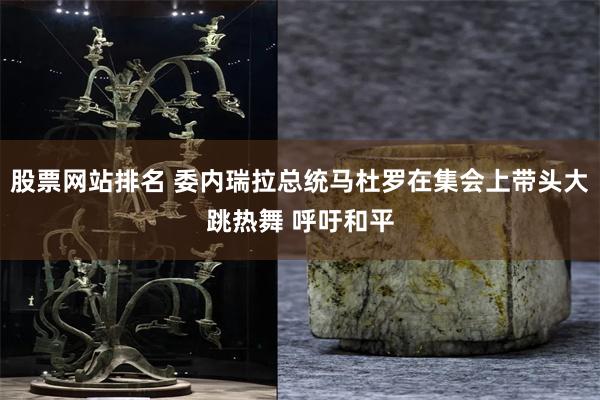 股票网站排名 委内瑞拉总统马杜罗在集会上带头大跳热舞 呼吁和平