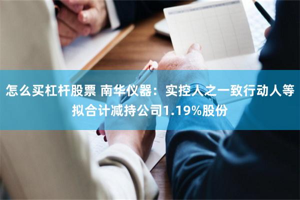 怎么买杠杆股票 南华仪器:实控人之一致行动人等拟合计减持公司1.19%股份