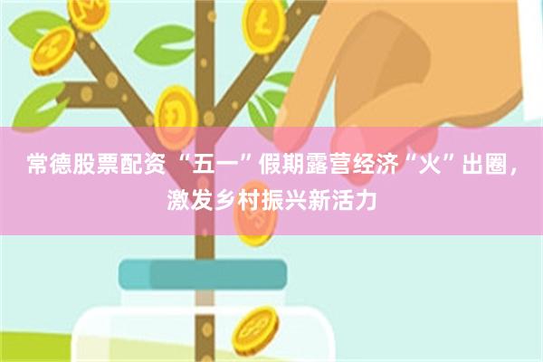 常德股票配资 “五一”假期露营经济“火”出圈，激发乡村振兴新活力