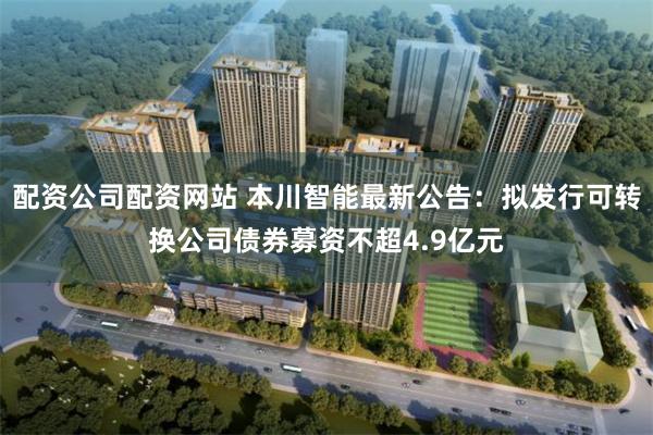 配资公司配资网站 本川智能最新公告：拟发行可转换公司债券募资不超4.9亿元