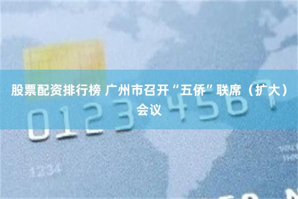 股票配资排行榜 广州市召开“五侨”联席（扩大）会议