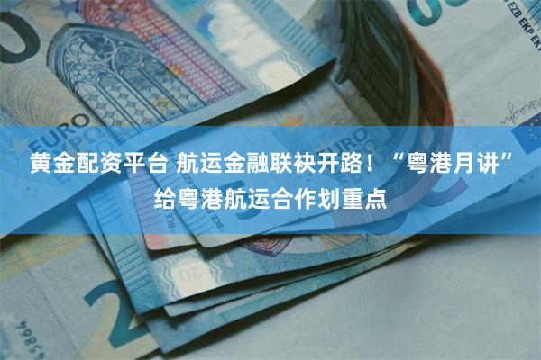 黄金配资平台 航运金融联袂开路！“粤港月讲”给粤港航运合作划重点