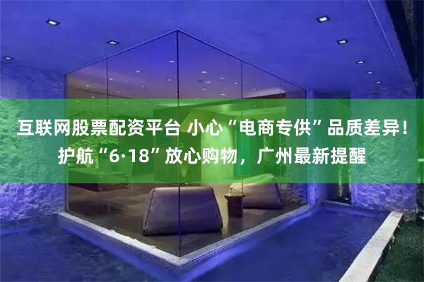 互联网股票配资平台 小心“电商专供”品质差异！护航“6·18”放心购物，广州最新提醒