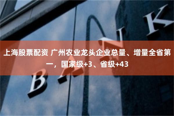 上海股票配资 广州农业龙头企业总量、增量全省第一，国家级+3、省级+43