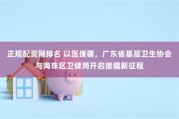 正规配资网排名 以医援疆，广东省基层卫生协会与海珠区卫健局开启援疆新征程