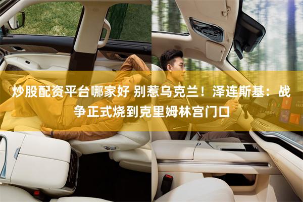 炒股配资平台哪家好 别惹乌克兰！泽连斯基：战争正式烧到克里姆林宫门口