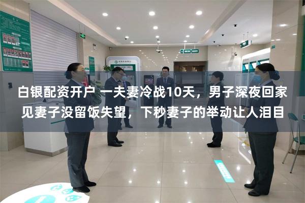 白银配资开户 一夫妻冷战10天，男子深夜回家见妻子没留饭失望，下秒妻子的举动让人泪目
