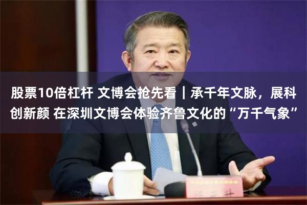 股票10倍杠杆 文博会抢先看｜承千年文脉，展科创新颜 在深圳文博会体验齐鲁文化的“万千气象”