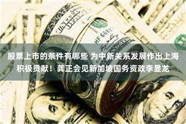 股票上市的条件有哪些 为中新关系发展作出上海积极贡献！龚正会见新加坡国务资政李显龙