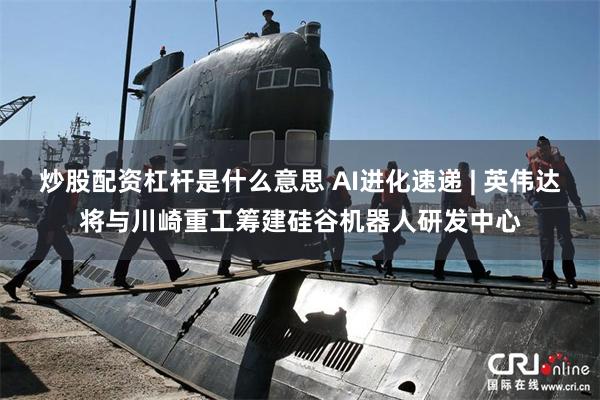 炒股配资杠杆是什么意思 AI进化速递 | 英伟达将与川崎重工筹建硅谷机器人研发中心