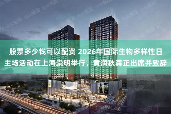 股票多少钱可以配资 2026年国际生物多样性日主场活动在上海崇明举行，黄润秋龚正出席并致辞