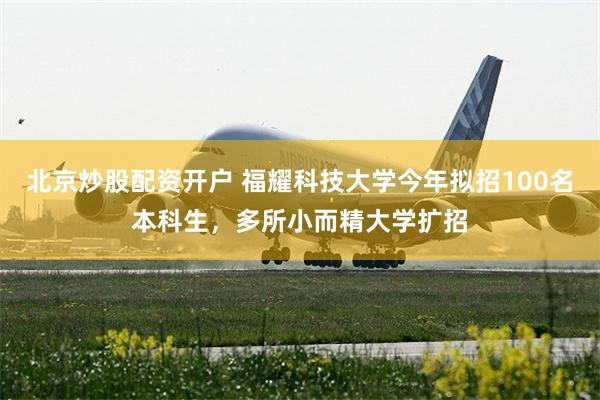 北京炒股配资开户 福耀科技大学今年拟招100名本科生，多所小而精大学扩招
