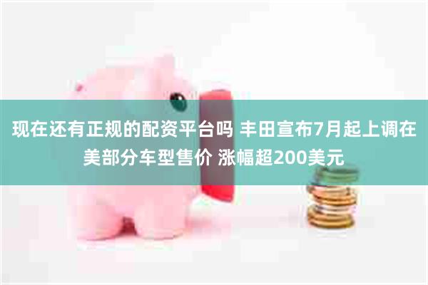 现在还有正规的配资平台吗 丰田宣布7月起上调在美部分车型售价 涨幅超200美元