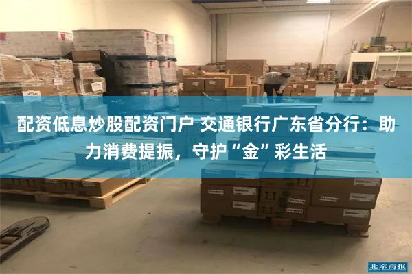 配资低息炒股配资门户 交通银行广东省分行:助力消费提振,守护“金”彩生活
