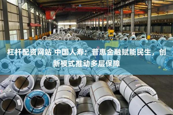 杠杆配资网站 中国人寿：普惠金融赋能民生，创新模式推动多层保障
