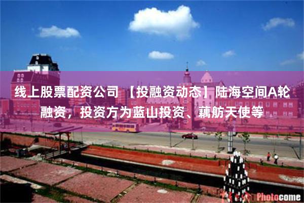 线上股票配资公司 【投融资动态】陆海空间A轮融资，投资方为蓝山投资、藕舫天使等