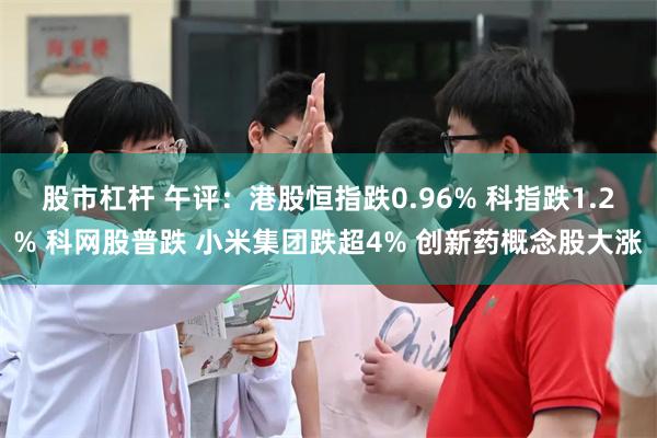 股市杠杆 午评：港股恒指跌0.96% 科指跌1.2% 科网股普跌 小米集团跌超4% 创新药概念股大涨