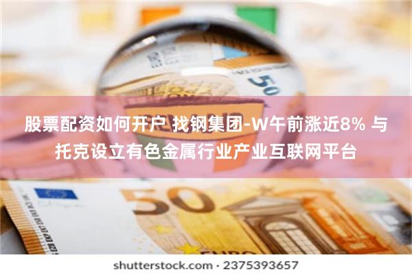 股票配资如何开户 找钢集团-W午前涨近8% 与托克设立有色金属行业产业互联网平台