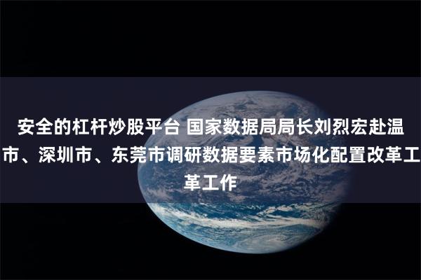 安全的杠杆炒股平台 国家数据局局长刘烈宏赴温州市、深圳市、东莞市调研数据要素市场化配置改革工作