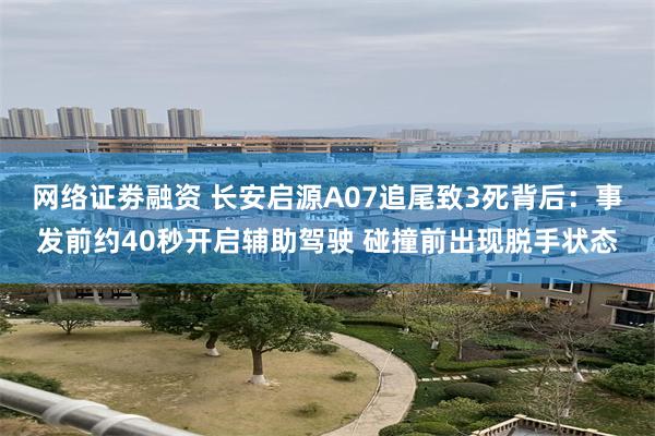 网络证劵融资 长安启源A07追尾致3死背后：事发前约40秒开启辅助驾驶 碰撞前出现脱手状态